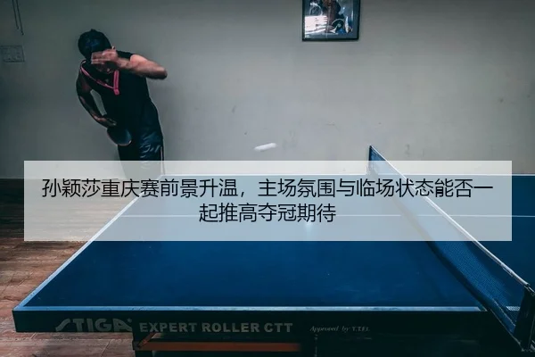 孙颖莎重庆赛前景升温，主场氛围与临场状态能否一起推高夺冠期待