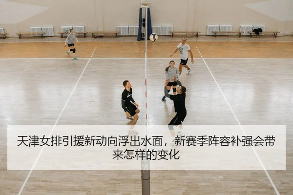 天津女排引援新动向浮出水面，新赛季阵容补强会带来怎样的变化