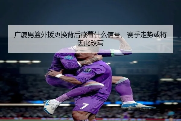 广厦男篮外援更换背后藏着什么信号，赛季走势或将因此改写